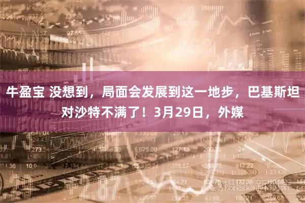 牛盈宝 没想到，局面会发展到这一地步，巴基斯坦对沙特不满了！3月29日，外媒