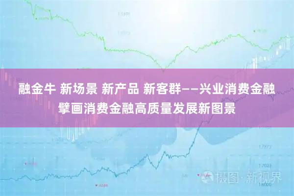 融金牛 新场景 新产品 新客群——兴业消费金融擘画消费金融高质量发展新图景