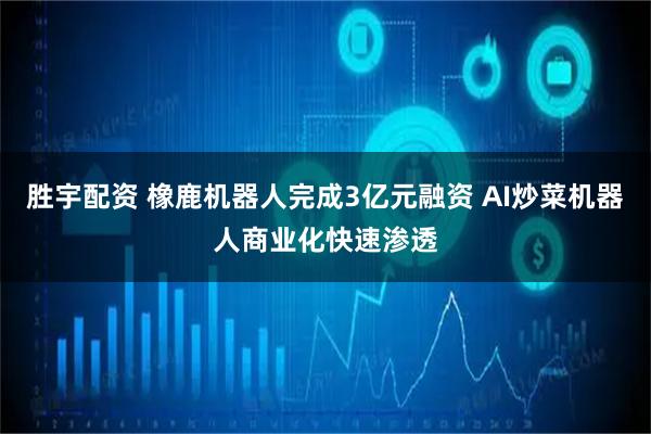 胜宇配资 橡鹿机器人完成3亿元融资 AI炒菜机器人商业化快速渗透