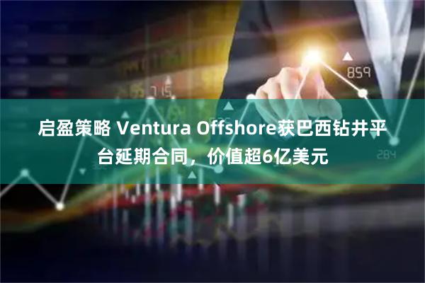 启盈策略 Ventura Offshore获巴西钻井平台延期合同,价值超6亿美元