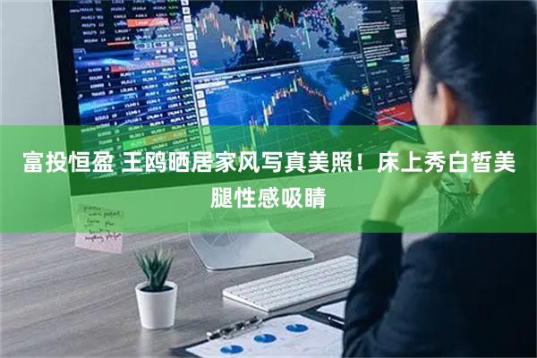 富投恒盈 王鸥晒居家风写真美照！床上秀白皙美腿性感吸睛